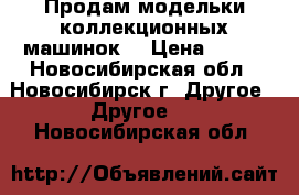 Продам модельки коллекционных машинок. › Цена ­ 500 - Новосибирская обл., Новосибирск г. Другое » Другое   . Новосибирская обл.